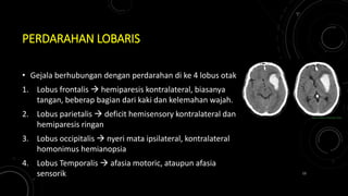 PERDARAHAN LOBARIS
• Gejala berhubungan dengan perdarahan di ke 4 lobus otak
1. Lobus frontalis  hemiparesis kontralateral, biasanya
tangan, beberap bagian dari kaki dan kelemahan wajah.
2. Lobus parietalis  deficit hemisensory kontralateral dan
hemiparesis ringan
3. Lobus occipitalis  nyeri mata ipsilateral, kontralateral
homonimus hemianopsia
4. Lobus Temporalis  afasia motoric, ataupun afasia
sensorik 13
 