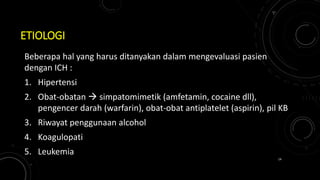 ETIOLOGI
Beberapa hal yang harus ditanyakan dalam mengevaluasi pasien
dengan ICH :
1. Hipertensi
2. Obat-obatan  simpatomimetik (amfetamin, cocaine dll),
pengencer darah (warfarin), obat-obat antiplatelet (aspirin), pil KB
3. Riwayat penggunaan alcohol
4. Koagulopati
5. Leukemia
14
 