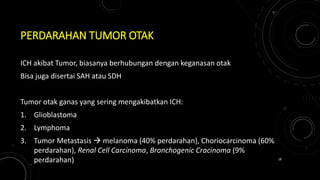 PERDARAHAN TUMOR OTAK
ICH akibat Tumor, biasanya berhubungan dengan keganasan otak
Bisa juga disertai SAH atau SDH
Tumor otak ganas yang sering mengakibatkan ICH:
1. Glioblastoma
2. Lymphoma
3. Tumor Metastasis  melanoma (40% perdarahan), Choriocarcinoma (60%
perdarahan), Renal Cell Carcinoma, Bronchogenic Cracinoma (9%
perdarahan) 18
 