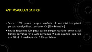 ANTIKOAGULAN DAN ICH
• Sekitar 10% pasien dengan warfarin  memiliki komplikasi
perdarahan signifikan, termasuk ICH (65% kematian)
• Resiko terjadinya ICH pada pasien dengan warfarin untuk Atrial
fibrilasi bervariasi  0-0.3% per tahun  pada usia tua (rata-rata
usia 80th)  insiden sekitar 1.8% per tahun
21
 