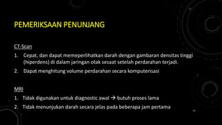 PEMERIKSAAN PENUNJANG
CT-Scan
1. Cepat, dan dapat memeperlihatkan darah dengan gambaran densitas tinggi
(hiperdens) di dalam jaringan otak sesaat setelah perdarahan terjadi.
2. Dapat menghitung volume perdarahan secara komputerisasi
MRI
1. Tidak digunakan untuk diagnostic awal  butuh proses lama
2. Tidak menunjukan darah secara jelas pada beberapa jam pertama 23
 