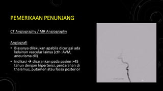 PEMERIKAAN PENUNJANG
CT Angiography / MR Angiography
Angiografi
• Biasanya dilakukan apabila dicurigai ada
kelainan vascular lainya (cth :AVM,
aneurisma dll)
• Indikasi  disarankan pada pasien >45
tahun dengan hipertensi, perdarahan di
thalamus, putamen atau fossa posterior
24
 