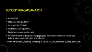 KONSEP TATALAKSANA ICH
• Rawat ICU
• Tatalaksana hipertensi
• Intubasi bila GCS <8
• Pertahankan euglikemia
• Pertahankan normothermia
• Antikonvulsant  prophylactic (optional) menurunkan resiko terjadinya
kejang pada pasien dengan ICH lobaris
Pilihan  fenitoin , loading 17mg/kg IV selama 1 jam, rumatan 100mg per 8 jam
27
 