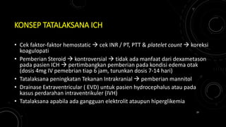 KONSEP TATALAKSANA ICH
• Cek faktor-faktor hemostatic  cek INR / PT, PTT & platelet count  koreksi
koagulopati
• Pemberian Steroid  kontroversial  tidak ada manfaat dari dexametason
pada pasien ICH  pertimbangkan pemberian pada kondisi edema otak
(dosis 4mg IV pemebrian tiap 6 jam, turunkan dosis 7-14 hari)
• Tatalaksana peningkatan Tekanan Intrakranial  pemberian mannitol
• Drainase Extraventricular ( EVD) untuk pasien hydrocephalus atau pada
kasus perdarahan intraventrikuler (IVH)
• Tatalaksana apabila ada gangguan elektrolit ataupun hiperglikemia
29
 