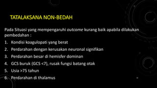 TATALAKSANA NON-BEDAH
Pada Situasi yang mempengaruhi outcome kurang baik apabila dilakukan
pembedahan :
1. Kondisi koagulopati yang berat
2. Perdarahan dengan kerusakan neuronal signifikan
3. Perdarahan besar di hemisfer dominan
4. GCS buruk (GCS <7), rusak fungsi batang otak
5. Usia >75 tahun
6. Perdarahan di thalamus 32
 