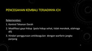 PENCEGAHAN KEMBALI TERJADINYA ICH
Rekomendasi:
1. Kontrol Tekanan Darah
2. Modifikasi gaya hidup (pola hidup sehat, tidak merokok, olahraga
dll)
3. Hindari penggunaan antiikoagulan dengan warfarin jangka
panjang
38
 