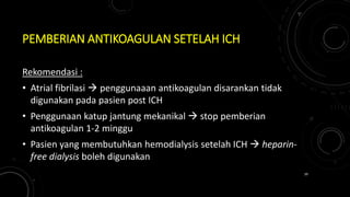 PEMBERIAN ANTIKOAGULAN SETELAH ICH
Rekomendasi :
• Atrial fibrilasi  penggunaaan antikoagulan disarankan tidak
digunakan pada pasien post ICH
• Penggunaan katup jantung mekanikal  stop pemberian
antikoagulan 1-2 minggu
• Pasien yang membutuhkan hemodialysis setelah ICH  heparin-
free dialysis boleh digunakan
39
 