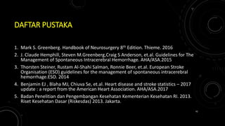 DAFTAR PUSTAKA
1. Mark S. Greenberg. Handbook of Neurosurgery 8th Edition. Thieme. 2016
2. J. Claude Hemphill, Steven M.Greenberg,Craig S Anderson, et.al. Guidelines for The
Management of Spontaneous Intracerebral Hemorrhage. AHA/ASA.2015
3. Thorsten Steiner, Rustam Al-Shahi Salman, Ronnie Beer, et.al. European Stroke
Organisation (ESO) guidelines for the management of spontaneous intracerebral
hemorrhage.ESO. 2014
4. Benjamin EJ , Blaha MJ, Chiuva Se, et.al. Heart disease and stroke statistics – 2017
update : a report from the American Heart Association. AHA/ASA.2017
5. Badan Penelitian dan Pengembangan Kesehatan Kementerian Kesehatan RI. 2013.
Riset Kesehatan Dasar (Riskesdas) 2013. Jakarta.
42
 