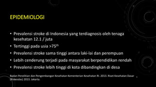 EPIDEMIOLOGI
• Prevalensi stroke di Indonesia yang terdiagnosis oleh tenaga
kesehatan 12.1 / juta
• Tertinggi pada usia >75th
• Prevalensi stroke sama tinggi antara laki-lai dan perempuan
• Lebih cenderung terjadi pada masyarakat berpendidikan rendah
• Prevalensi stroke lebih tinggi di kota dibandingkan di desa
Badan Penelitian dan Pengembangan Kesehatan Kementerian Kesehatan RI. 2013. Riset Kesehatan Dasar
(Riskesdas) 2013. Jakarta.
6
 