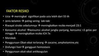 FAKTOR RESIKO
• Usia  meningkat signifikan pada usia lebih dari 55 th
• Jenis kelamin  paling sering laki-laki
• Riwayat stroke sebelumnya  meningkatkan resiko menjadi 23:1
• Konsumsi alcohol konsumsi alcohol jangka panjang, konsumsi >3 gelas per
minggu  meningkatkan resiko ICH 7x
• Merokok
• Penggunaan Obat-obat terlarang  cocaine, amphetamine,etc
• Disfungsi liver gangguan hemostasis
• Penggunaan obat-obat antikoagulan
7
 