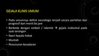 GEJALA KLINIS UMUM
• Pada umumnya defisit neurologis terjadi secara perlahan dan
progresif dari menit ke jam
• Berbeda dengan emboli / iskemik  gejala maksimal pada
saat serangan
• Nyeri kepala hebat
• Muntah
• Penurunan kesadaran
8
 