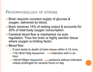 PATHOPHYSIOLOGY OF STROKE
 Brain requires constant supply of glucose &
oxygen, delivered by blood.
 Brain receives 15% of resting output & accounts for
20% of total body oxygen consumption.
 Cerebral blood flow is maintained via auto
regulation. Thus the brain is highly aerobic tissue
where oxygen is limiting factor.
 Blood flow
 If zero leads to death of brain tissue within 4-10 mins
 <16-18ml/100g tissue/min infarction with in an
hour.
 <20ml/100gm tissue/min ischemia without infarction
unless prolonged for several hours or day.
 