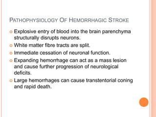PATHOPHYSIOLOGY OF HEMORRHAGIC STROKE
 Explosive entry of blood into the brain parenchyma
structurally disrupts neurons.
 White matter fibre tracts are split.
 Immediate cessation of neuronal function.
 Expanding hemorrhage can act as a mass lesion
and cause further progression of neurological
deficits.
 Large hemorrhages can cause transtentorial coning
and rapid death.
 