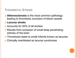 THROMBOTIC STROKE
 Atherosclerosis is the most common pathology
leading to thrombotic occlusion of blood vessels
 Lacunar stroke
 Accounts for 20% of all strokes
 Results from occlusion of small deep penetrating
arteries of the brain
 Thrombosis leads to small infarcts known as lacunes
 Clinically manifested as lacunar syndromes
 