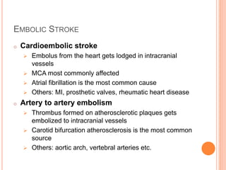 EMBOLIC STROKE
o Cardioembolic stroke
 Embolus from the heart gets lodged in intracranial
vessels
 MCA most commonly affected
 Atrial fibrillation is the most common cause
 Others: MI, prosthetic valves, rheumatic heart disease
o Artery to artery embolism
 Thrombus formed on atherosclerotic plaques gets
embolized to intracranial vessels
 Carotid bifurcation atherosclerosis is the most common
source
 Others: aortic arch, vertebral arteries etc.
 