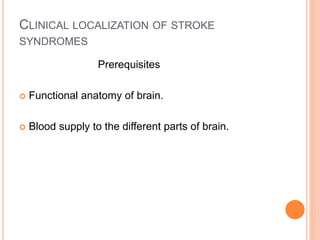 CLINICAL LOCALIZATION OF STROKE
SYNDROMES
Prerequisites
 Functional anatomy of brain.
 Blood supply to the different parts of brain.
 