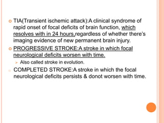  TIA(Transient ischemic attack):A clinical syndrome of
rapid onset of focal deficits of brain function, which
resolves with in 24 hours,regardless of whether there’s
imaging evidence of new permanent brain injury.
 PROGRESSIVE STROKE:A stroke in which focal
neurological deficits worsen with time.
 Also called stroke in evolution.
o COMPLETED STROKE:A stroke in which the focal
neurological deficits persists & donot worsen with time.
 