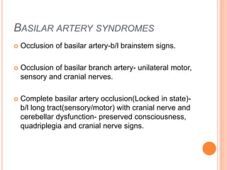 BASILAR ARTERY SYNDROMES
 Occlusion of basilar artery-b/l brainstem signs.
 Occlusion of basilar branch artery- unilateral motor,
sensory and cranial nerves.
 Complete basilar artery occlusion(Locked in state)-
b/l long tract(sensory/motor) with cranial nerve and
cerebellar dysfunction- preserved consciousness,
quadriplegia and cranial nerve signs.
 