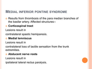 MEDIAL INFERIOR PONTINE SYNDROME
 Results from thrombosis of the para median branches of
the basilar artery. Affected structures--
 Corticospinal tract
Lesions result in
contralateral spastic hemiparesis.
 Medial lemniscus
Lesions result in
contralateral loss of tactile sensation from the trunk
extremities.
 Abducent nerve roots
Lesions result in
ipsilateral lateral rectus paralysis.
 