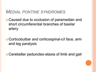 MEDIAL PONTINE SYNDROMES
 Caused due to occlusion of paramedian and
short circumferential branches of basilar
artery
 Corticobulbar and corticospinal-c/l face, arm
and leg paralysis
 Cerebellar peduncles-ataxia of limb and gait
 