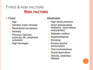 TYPES & RISK FACTORS
RISK FACTORS
 Fixed
 Age
 Gender( male> female)
 Race(Asian>european)
 Heredity
 Previous Vascular
event.eg: MI, peripheral
embolism
 High fibrinogen
o Modifiable
 High blood pressure
 Heart disease(atrial
fibrillation, heart failure,
endocarditis)
 Diabetes mellitus
 Hyperlipidaemia
 Smoking
 Excess alcohol
consumption
 Oral contraceptives
 Social deprivation
 Obesity, sedentary
lifestyle
 