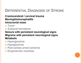 DIFFERENTIAL DIAGNOSIS OF STROKE
Craniocerebral / cervical trauma
Meningitis/encephalitis
Intracranial mass
 Tumor
 Subdural hematoma
Seizure with persistent neurological signs
Migraine with persistent neurological signs
Metabolic
 Hyperglycemia
 Hypoglycemia
 Post-cardiac arrest ischemia
 Drug/narcotic overdose
 