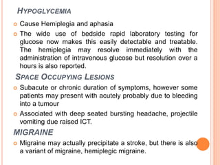 HYPOGLYCEMIA
 Cause Hemiplegia and aphasia
 The wide use of bedside rapid laboratory testing for
glucose now makes this easily detectable and treatable.
The hemiplegia may resolve immediately with the
administration of intravenous glucose but resolution over a
hours is also reported.
SPACE OCCUPYING LESIONS
 Subacute or chronic duration of symptoms, however some
patients may present with acutely probably due to bleeding
into a tumour
 Associated with deep seated bursting headache, projectile
vomiting due raised ICT.
MIGRAINE
 Migraine may actually precipitate a stroke, but there is also
a variant of migraine, hemiplegic migraine.
 