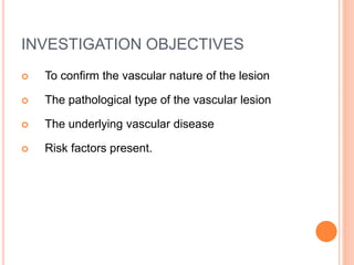 INVESTIGATION OBJECTIVES
 To confirm the vascular nature of the lesion
 The pathological type of the vascular lesion
 The underlying vascular disease
 Risk factors present.
 