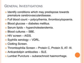 GENERAL INVESTIGATIONS
 Identify conditions which may predispose towards
premature cerebrovasculardisease.
 Full blood count – polycythemia, thrombocytopoenia.
 Blood glucose – diabetes mellitus.
 Serum lipids – hypercholesterolemia.
 Blood cultures – SBE.
 HIV screen – AIDS.
 Syphilis serology – VDRL.
 Clotting Screen.
 Thrombophilia Screen – Protein C, Protein S, AT- III.
 Anticardolipin antibodies – SLE.
 Lumbar Puncture – subarachnoid haemorrhage.
 