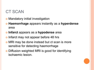 CT SCAN
 Mandatory initial investigation
 Haemorrhage appears instantly as a hyperdense
area
 Infarct appears as a hypodense area
 Infarct may not appear before 48 hrs
 MRI may be done instead but ct scan is more
sensitive for detecting haemorrhage
 Diffusion weighted MRI is good for identifying
ischaemic lesion.
 
