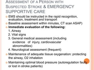 ASSESSMENT OF A PERSON WITH
SUSPECTED STROKE & EMERGENCY
SUPPORTIVE CARE
 EMS should be instructed in the rapid recognition,
evaluation, treatment and transport
 Baseline assessment within minutes, CT scan ASAP)
 Immediate evaluation of the following:
1. Airway
2. Vital signs
3. General medical assessment (including
evidence of injury, cardiovascular
abnormalities)
4. Neurological assessment (frequent)
 Maintenance of adequate tissue oxygenation: protecting
the airway, O2 inhalation
 Maintaining optimal blood pressure (autoregulation faulty
or lost in stroke patients)
 