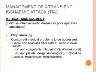 MANAGEMENT OF A TRANSIENT
ISCHAEMIC ATTACK (TIA)
MEDICAL MANAGEMENT
(if diffuse atherosclerotic disease or poor operative
candidates)
1. Stop smoking
2. Concurrent medical problems to be addressed:
 Emboli from heart and other parts of cardiovascular
system
(a) anti coagulants: Heparin(IV), Warfarin(oral)
(b) anti platelet drugs: Aspirin(oral), Ticlopidine
 Diabetes, Hypertension, Hyperlipidemia
 