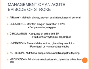 MANAGEMENT OF AN ACUTE
EPISODE OF STROKE
 AIRWAY - Maintain airway, prevent aspiration, keep nil per oral
 BREATHING - Maintain oxygen saturation > 97%
- Supplementary oxygen
 CIRCULATION - Adequacy of pulse and BP
- Fluid, Anti Arrhythmics, Ionotropes
 HYDRATION - Prevent dehydration ; give adequate fluids
- Parenteral or via nasogastric tube
 NUTRITION - Nutritional supplements and Nasogatric feeding
 MEDICATION - Administer medication also by routes other than
oral
 