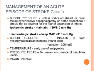 MANAGEMENT OF AN ACUTE
EPISODE OF STROKE CONT’D
 BLOOD PRESSURE - unless indicated (heart or renal
failure,hypertensive encephalopathy or aortic dissection) it
should not be lowered for the fear of expansion of infarct.
Ischaemic stroke - maintain 180/110 mm Hg
Haemorrhagic stroke – keep MAP <115 mm Hg
 BLOOD GLUCOSE - INSULIN to treat
hyperglycaemia(can increase infarct size)
- maintain < 200mg%
 TEMPERATURE - early use of antipyretics
 PRESSURE AREAS – To prevent occurrence of decubitus
ulcers
 INCONTINENCE
 
