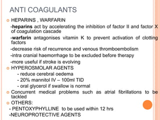 ANTI COAGULANTS
 HEPARINS , WARFARIN
-heparins act by accelerating the inhibition of factor II and factor X
of coagulation cascade
-warfarin antagonises vitamin K to prevent activation of clotting
factors
-decrease risk of recurrence and venous thromboembolism
-intra cranial haemorrhage to be excluded before therapy
-more useful if stroke is evolving
 HYPEROSMOLAR AGENTS
- reduce cerebral oedema
- 20% mannitol IV – 100ml TID
- oral glycerol if swallow is normal
 Concurrent medical problems such as atrial fibrillations to be
tackled
 OTHERS:
- PENTOXYPHYLLINE to be used within 12 hrs
-NEUROPROTECTIVE AGENTS
 