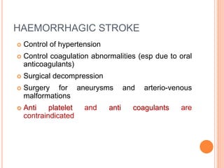 HAEMORRHAGIC STROKE
 Control of hypertension
 Control coagulation abnormalities (esp due to oral
anticoagulants)
 Surgical decompression
 Surgery for aneurysms and arterio-venous
malformations
 Anti platelet and anti coagulants are
contraindicated
 
