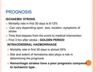 PROGNOSIS
ISCHAEMIC STROKE
 Mortality rate in first 30 days is 8-12%
 Can vary depending upon size, location, symptoms of
stroke
 Time that elapses from the event to medical intervention
 First 3 hrs after stroke - GOLDEN PERIOD
INTRACEREBRAL HAEMORRHAGE
 Mortality rate in first 30 days is almost 50%
 Site and extent of hematoma also plays a role in
determining the prognosis
 Hamorrhagic strokes have a poor prognosis compared
to ischaemic type .
 