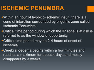 ISCHEMIC PENUMBRA
Within an hour of hypoxic-ischemic insult, there is a
cone of infarction surrounded by oligemic zone called
Ischemic Penumbra.
Critical time period during which the IP zone is at risk is
referred to as the window of opportunity.
Critical time period may be 2-4 hours of onset of
ischemia.
Cerebral oedema begins within a few minutes and
reaches a maximum for about 4 days and mostly
disappears by 3 weeks.
 