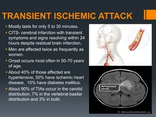 TRANSIENT ISCHEMIC ATTACK
 Mostly lasts for only 5 to 30 minutes.
 CITS- cerebral infarction with transient
symptoms and signs resolving within 24
hours despite residual brain infarction.
 Men are affected twice as frequently as
women.
 Onset occurs most often in 50-70 years
of age.
 About 40% of those affected are
hypertensive, 50% have ischemic heart
disease, 10% have diabetes mellitus.
 About 90% of TIAs occur in the carotid
distribution, 7% in the vertebral-basilar
distribution and 3% in both.
 