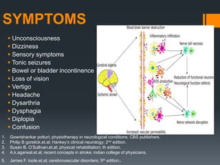 SYMPTOMS
 Unconsciousness
 Dizziness
 Sensory symptoms
 Tonic seizures
 Bowel or bladder incontinence
 Loss of vision
 Vertigo
 Headache
 Dysarthria
 Dysphagia
 Diplopia
 Confusion
1. Gowrishankar potturi; physiotherapy in neurological conditions; CBS publishers.
2. Philip B gorelick.et.al; Hankey’s clinical neurology; 2nd edition.
3. Susan B. O’Sullivan.et.al; physical rehabilitation; th edition.
4. A.k.agarwal.et.al; recent concepts in stroke; indian college of physicians.
5. James F. toole.et.al; cerebrovascular disorders; 5th edition.
 