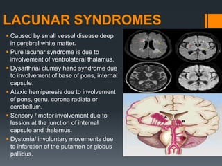 LACUNAR SYNDROMES
 Caused by small vessel disease deep
in cerebral white matter.
 Pure lacunar syndrome is due to
involvement of ventrolateral thalamus.
 Dysarthria/ clumsy hand syndrome due
to involvement of base of pons, internal
capsule.
 Ataxic hemiparesis due to involvement
of pons, genu, corona radiata or
cerebellum.
 Sensory / motor involvement due to
lession at the junction of internal
capsule and thalamus.
 Dystonia/ involuntary movements due
to infarction of the putamen or globus
pallidus.
 