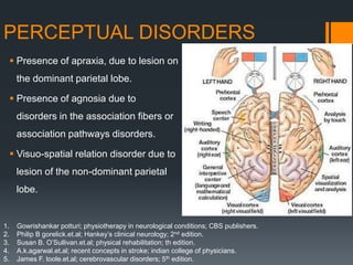PERCEPTUAL DISORDERS
 Presence of apraxia, due to lesion on
the dominant parietal lobe.
 Presence of agnosia due to
disorders in the association fibers or
association pathways disorders.
 Visuo-spatial relation disorder due to
lesion of the non-dominant parietal
lobe.
1. Gowrishankar potturi; physiotherapy in neurological conditions; CBS publishers.
2. Philip B gorelick.et.al; Hankey’s clinical neurology; 2nd edition.
3. Susan B. O’Sullivan.et.al; physical rehabilitation; th edition.
4. A.k.agarwal.et.al; recent concepts in stroke; indian college of physicians.
5. James F. toole.et.al; cerebrovascular disorders; 5th edition.
 
