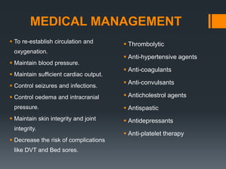 MEDICAL MANAGEMENT
 To re-establish circulation and
oxygenation.
 Maintain blood pressure.
 Maintain sufficient cardiac output.
 Control seizures and infections.
 Control oedema and intracranial
pressure.
 Maintain skin integrity and joint
integrity.
 Decrease the risk of complications
like DVT and Bed sores.
 Thrombolytic
 Anti-hypertensive agents
 Anti-coagulants
 Anti-convulsants
 Anticholestrol agents
 Antispastic
 Antidepressants
 Anti-platelet therapy
 