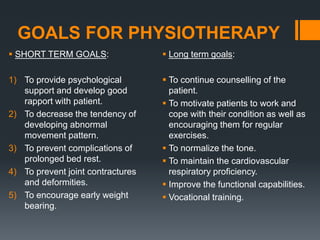 GOALS FOR PHYSIOTHERAPY
 SHORT TERM GOALS:
1) To provide psychological
support and develop good
rapport with patient.
2) To decrease the tendency of
developing abnormal
movement pattern.
3) To prevent complications of
prolonged bed rest.
4) To prevent joint contractures
and deformities.
5) To encourage early weight
bearing.
 Long term goals:
 To continue counselling of the
patient.
 To motivate patients to work and
cope with their condition as well as
encouraging them for regular
exercises.
 To normalize the tone.
 To maintain the cardiovascular
respiratory proficiency.
 Improve the functional capabilities.
 Vocational training.
 