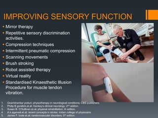 IMPROVING SENSORY FUNCTION
 Mirror therapy
 Repetitive sensory discrimination
activities.
 Compression techniques
 Intermittent pneumatic compression
 Scanning movements
 Brush stroking
 Robot assisted therapy
 Virtual reality
 Standardised Kinaesthetic Illusion
Procedure for muscle tendon
vibration.
1. Gowrishankar potturi; physiotherapy in neurological conditions; CBS publishers.
2. Philip B gorelick.et.al; Hankey’s clinical neurology; 2nd edition.
3. Susan B. O’Sullivan.et.al; physical rehabilitation; th edition.
4. A.k.agarwal.et.al; recent concepts in stroke; indian college of physicians.
5. James F. toole.et.al; cerebrovascular disorders; 5th edition.
 