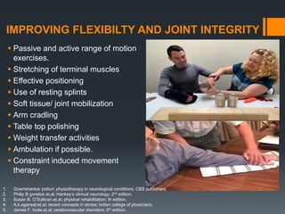 IMPROVING FLEXIBILTY AND JOINT INTEGRITY
 Passive and active range of motion
exercises.
 Stretching of terminal muscles
 Effective positioning
 Use of resting splints
 Soft tissue/ joint mobilization
 Arm cradling
 Table top polishing
 Weight transfer activities
 Ambulation if possible.
 Constraint induced movement
therapy
1. Gowrishankar potturi; physiotherapy in neurological conditions; CBS publishers.
2. Philip B gorelick.et.al; Hankey’s clinical neurology; 2nd edition.
3. Susan B. O’Sullivan.et.al; physical rehabilitation; th edition.
4. A.k.agarwal.et.al; recent concepts in stroke; indian college of physicians.
5. James F. toole.et.al; cerebrovascular disorders; 5th edition.
 