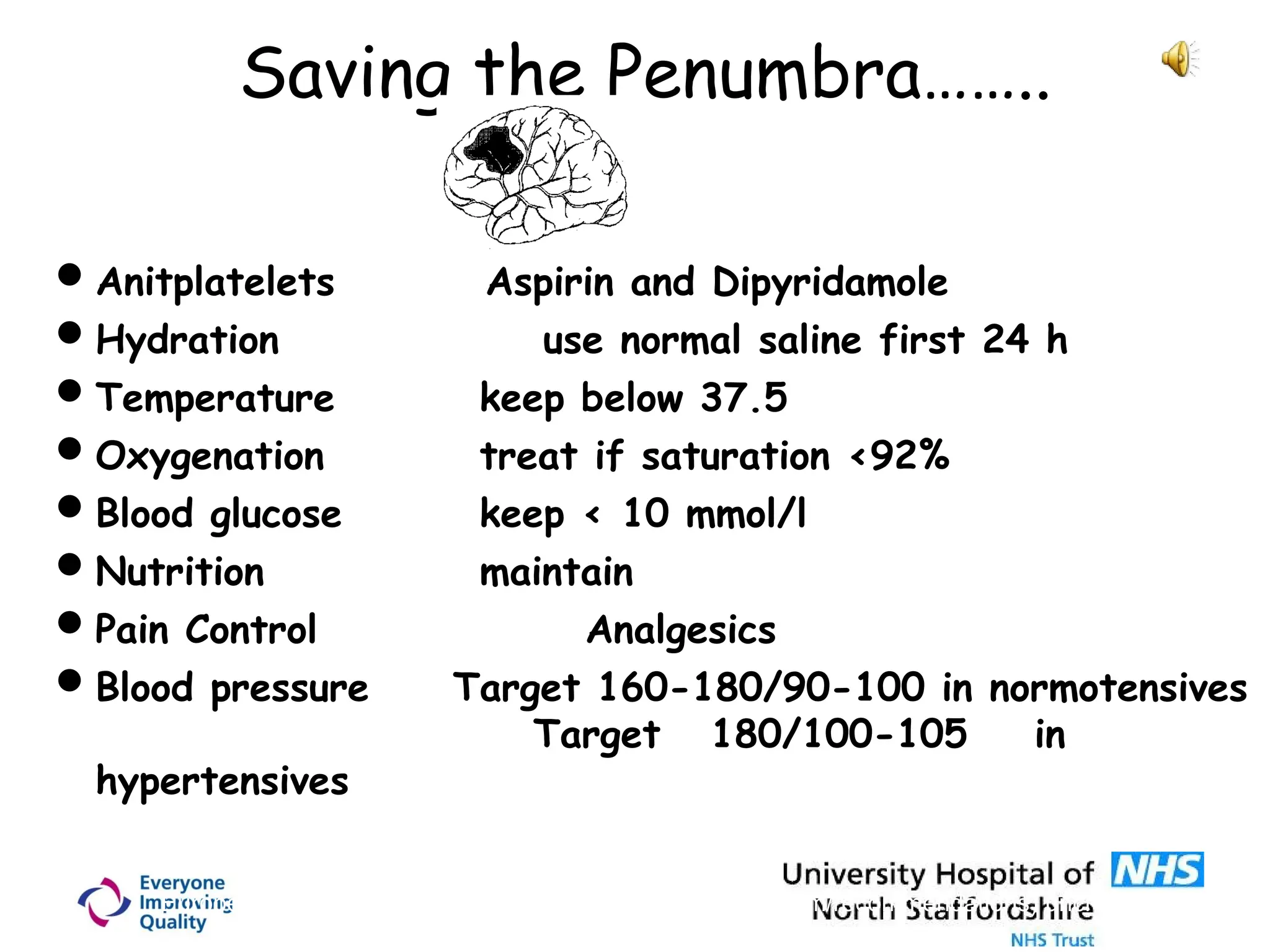 Saving the Penumbra……..
Anitplatelets Aspirin and Dipyridamole
Hydration use normal saline first 24 h
Temperature keep below 37.5
Oxygenation treat if saturation <92%
Blood glucose keep < 10 mmol/l
Nutrition maintain
Pain Control Analgesics
Blood pressure Target 160-180/90-100 in normotensives
Target 180/100-105 in
hypertensives
European Stroke Initiative 2003 (http://www.eusi-stroke.com/recommendations) unchanged in 200
 