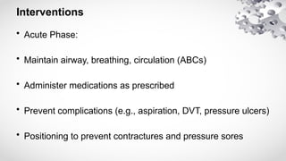 Interventions
• Acute Phase:
• Maintain airway, breathing, circulation (ABCs)
• Administer medications as prescribed
• Prevent complications (e.g., aspiration, DVT, pressure ulcers)
• Positioning to prevent contractures and pressure sores
 