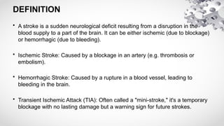 DEFINITION
• A stroke is a sudden neurological deficit resulting from a disruption in the
blood supply to a part of the brain. It can be either ischemic (due to blockage)
or hemorrhagic (due to bleeding).
• Ischemic Stroke: Caused by a blockage in an artery (e.g. thrombosis or
embolism).
• Hemorrhagic Stroke: Caused by a rupture in a blood vessel, leading to
bleeding in the brain.
• Transient Ischemic Attack (TIA): Often called a "mini-stroke," it's a temporary
blockage with no lasting damage but a warning sign for future strokes.
 