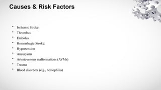 Causes & Risk Factors
• Ischemic Stroke:
• Thrombus
• Embolus
• Hemorrhagic Stroke:
• Hypertension
• Aneurysms
• Arteriovenous malformations (AVMs)
• Trauma
• Blood disorders (e.g., hemophilia)
 